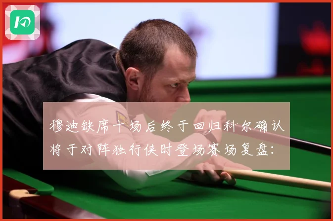 穆迪缺席十场后终于回归科尔确认将于对阵独行侠时登场赛场复盘：最新赛事动态与深度分析
