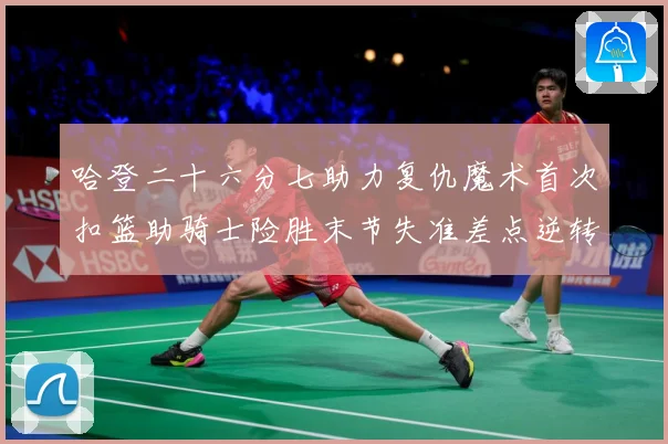 哈登二十六分七助力复仇魔术首次扣篮助骑士险胜末节失准差点逆转赛场复盘：最新赛事动态与深度分析