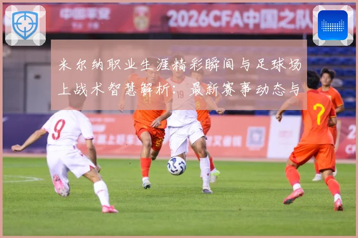 米尔纳职业生涯精彩瞬间与足球场上战术智慧解析：最新赛事动态与深度分析