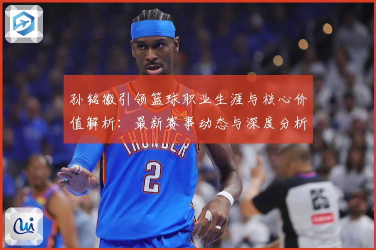 孙铭徽引领篮球职业生涯与核心价值解析：最新赛事动态与深度分析