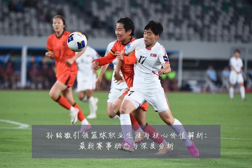 孙铭徽引领篮球职业生涯与核心价值解析:最新赛事动态与深度分析