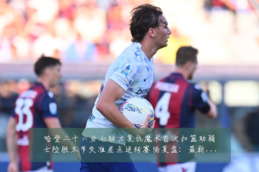 哈登二十六分七助力复仇魔术首次扣篮助骑士险胜末节失准差点逆转赛场复盘:最新赛事动态与深度分析