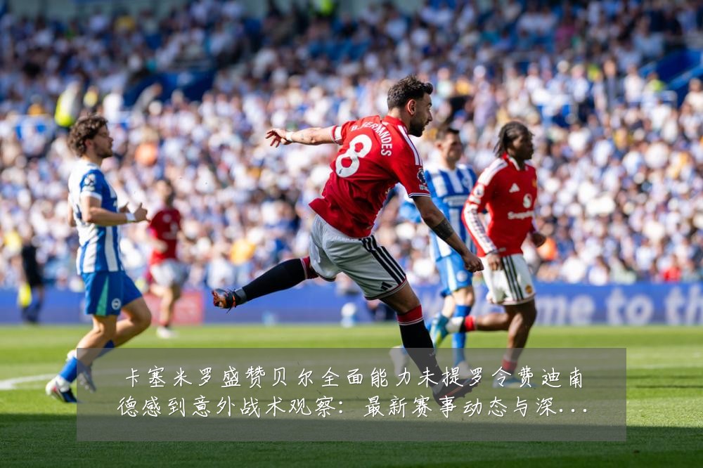 卡塞米罗盛赞贝尔全面能力未提罗令费迪南德感到意外战术观察:最新赛事动态与深度分析